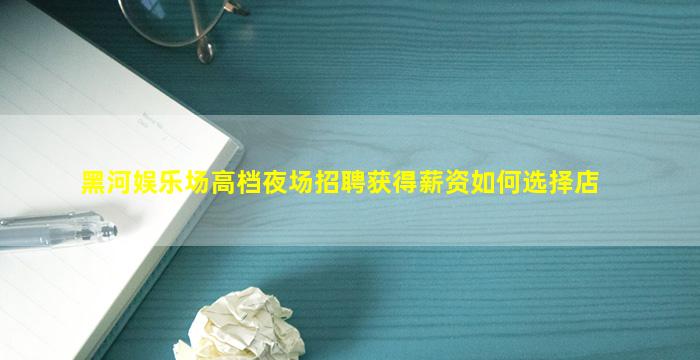 黑河娱乐场高档夜场招聘获得薪资如何选择店